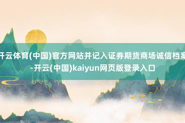 开云体育(中国)官方网站并记入证券期货商场诚信档案-开云(中国)kaiyun网页版登录入口