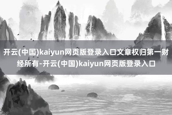 开云(中国)kaiyun网页版登录入口文章权归第一财经所有-开云(中国)kaiyun网页版登录入口