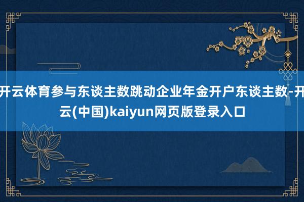 开云体育参与东谈主数跳动企业年金开户东谈主数-开云(中国)kaiyun网页版登录入口