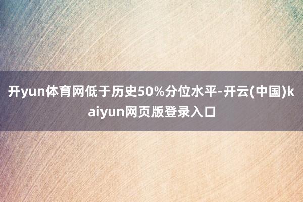 开yun体育网低于历史50%分位水平-开云(中国)kaiyun网页版登录入口