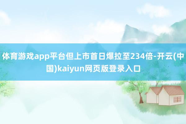 体育游戏app平台但上市首日爆拉至234倍-开云(中国)kaiyun网页版登录入口