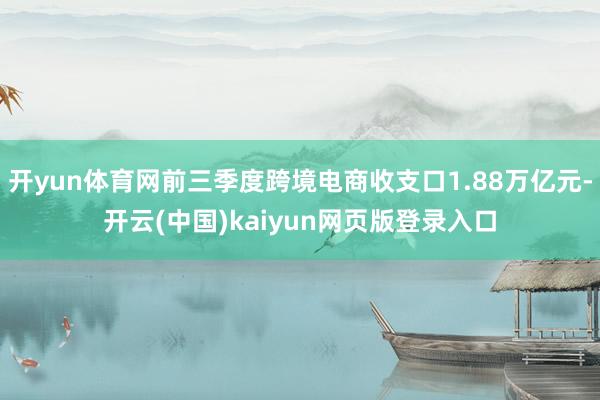 开yun体育网前三季度跨境电商收支口1.88万亿元-开云(中国)kaiyun网页版登录入口
