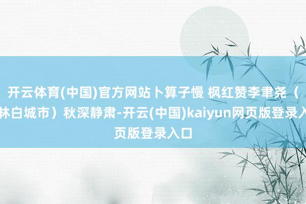 开云体育(中国)官方网站卜算子慢 枫红赞李聿尧（吉林白城市）秋深静肃-开云(中国)kaiyun网页版登录入口