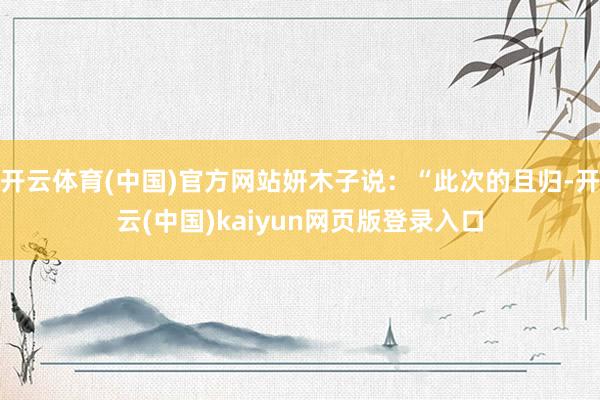 开云体育(中国)官方网站妍木子说：“此次的且归-开云(中国)kaiyun网页版登录入口