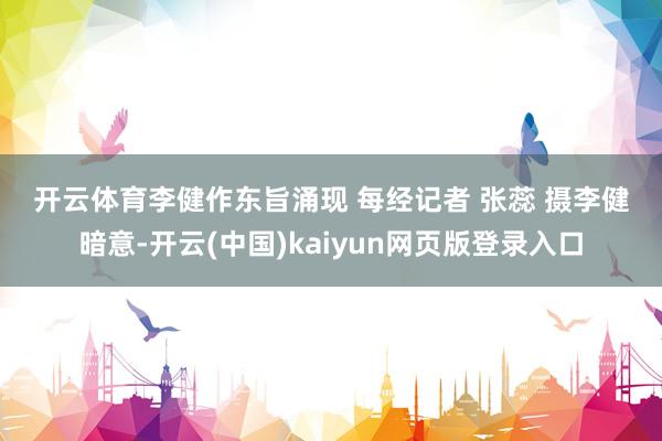 开云体育　　李健作东旨涌现 每经记者 张蕊 摄　　李健暗意-开云(中国)kaiyun网页版登录入口