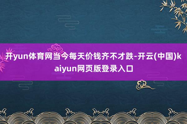 开yun体育网当今每天价钱齐不才跌-开云(中国)kaiyun网页版登录入口