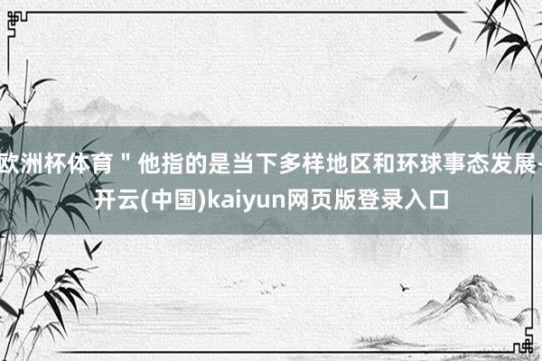 欧洲杯体育＂他指的是当下多样地区和环球事态发展-开云(中国)kaiyun网页版登录入口
