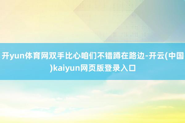 开yun体育网双手比心咱们不错蹲在路边-开云(中国)kaiyun网页版登录入口