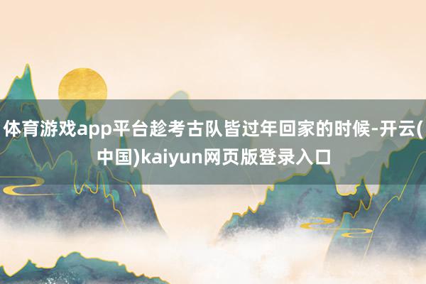 体育游戏app平台趁考古队皆过年回家的时候-开云(中国)kaiyun网页版登录入口