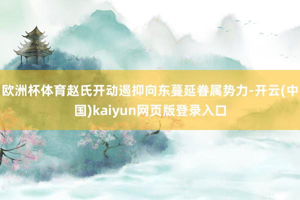欧洲杯体育赵氏开动遏抑向东蔓延眷属势力-开云(中国)kaiyun网页版登录入口