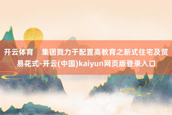 开云体育    集团戮力于配置高教育之新式住宅及贸易花式-开云(中国)kaiyun网页版登录入口