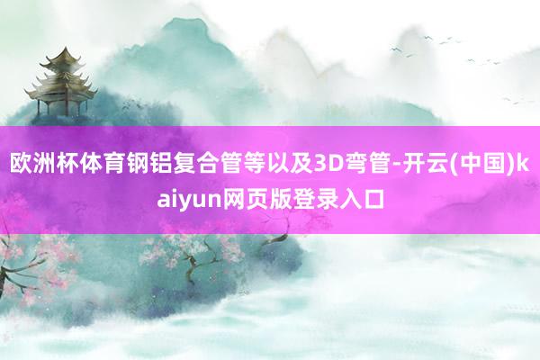 欧洲杯体育钢铝复合管等以及3D弯管-开云(中国)kaiyun网页版登录入口