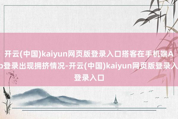 开云(中国)kaiyun网页版登录入口搭客在手机端App登录出现拥挤情况-开云(中国)kaiyun网页版登录入口