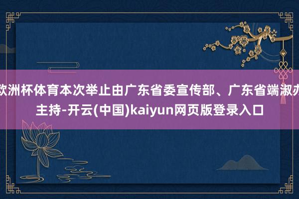 欧洲杯体育本次举止由广东省委宣传部、广东省端淑办主持-开云(中国)kaiyun网页版登录入口
