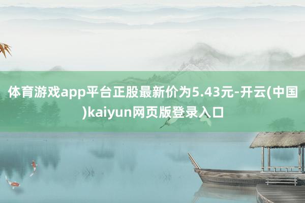 体育游戏app平台正股最新价为5.43元-开云(中国)kaiyun网页版登录入口