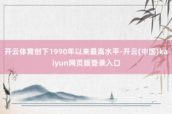 开云体育创下1990年以来最高水平-开云(中国)kaiyun网页版登录入口