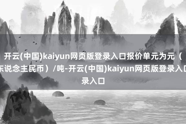 开云(中国)kaiyun网页版登录入口报价单元为元（东说念主民币）/吨-开云(中国)kaiyun网页版登录入口