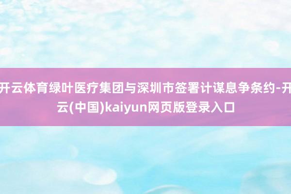 开云体育绿叶医疗集团与深圳市签署计谋息争条约-开云(中国)kaiyun网页版登录入口