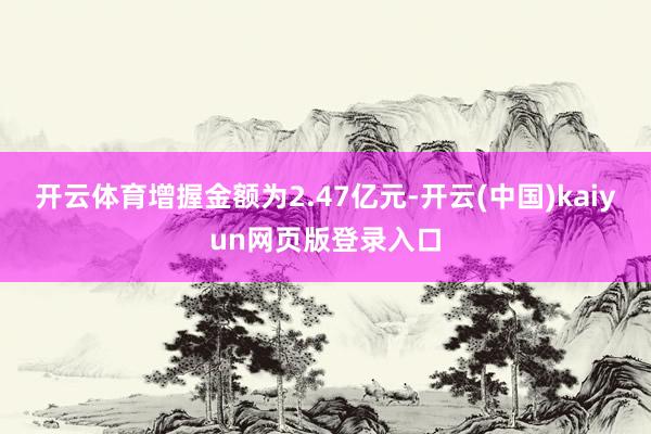 开云体育增握金额为2.47亿元-开云(中国)kaiyun网页版登录入口
