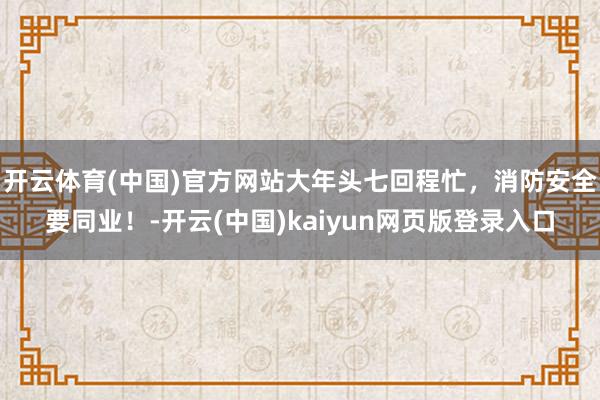开云体育(中国)官方网站大年头七回程忙，消防安全要同业！-开云(中国)kaiyun网页版登录入口
