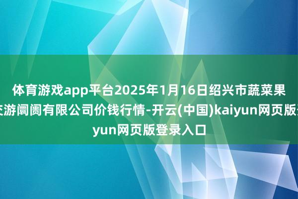 体育游戏app平台2025年1月16日绍兴市蔬菜果品批发交游阛阓有限公司价钱行情-开云(中国)kaiyun网页版登录入口
