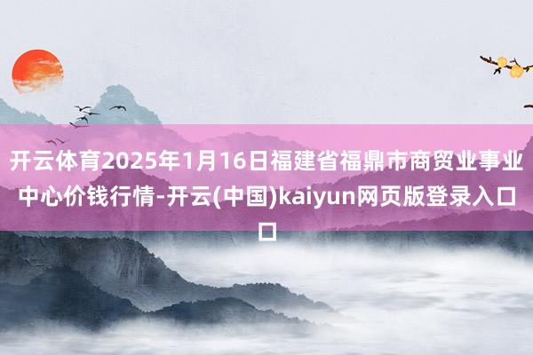 开云体育2025年1月16日福建省福鼎市商贸业事业中心价钱行情-开云(中国)kaiyun网页版登录入口
