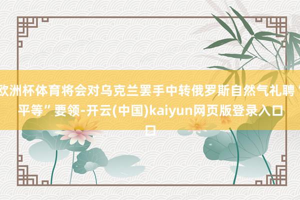 欧洲杯体育将会对乌克兰罢手中转俄罗斯自然气礼聘“平等”要领-开云(中国)kaiyun网页版登录入口