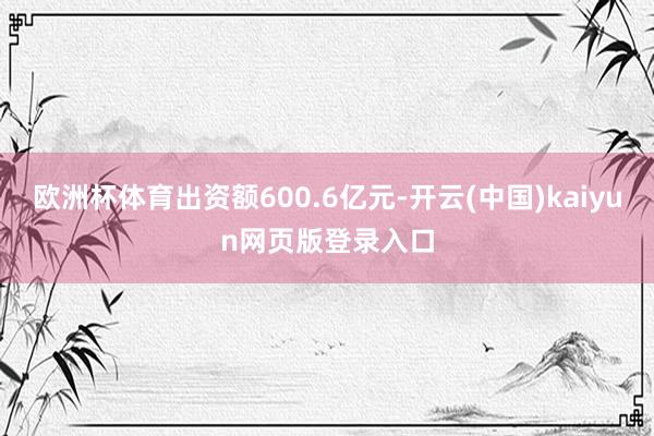 欧洲杯体育出资额600.6亿元-开云(中国)kaiyun网页版登录入口