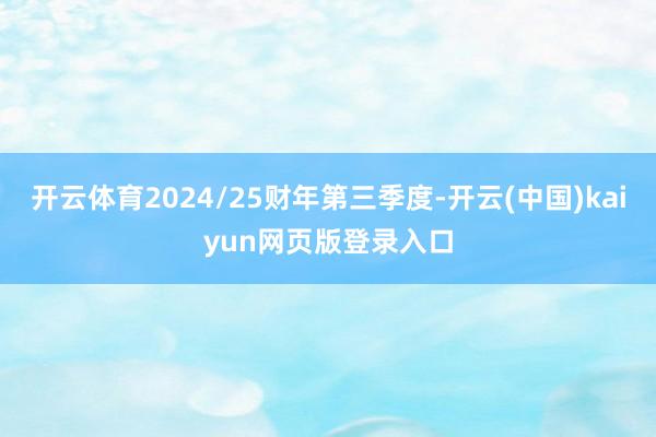 开云体育2024/25财年第三季度-开云(中国)kaiyun网页版登录入口