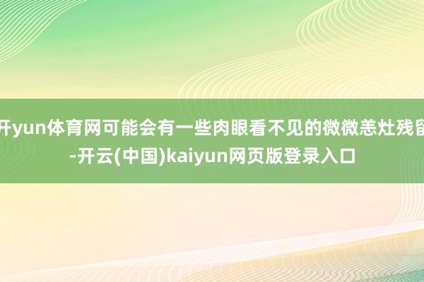 开yun体育网可能会有一些肉眼看不见的微微恙灶残留-开云(中国)kaiyun网页版登录入口