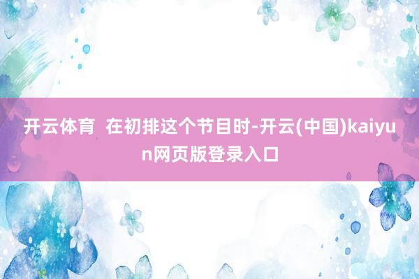开云体育  在初排这个节目时-开云(中国)kaiyun网页版登录入口