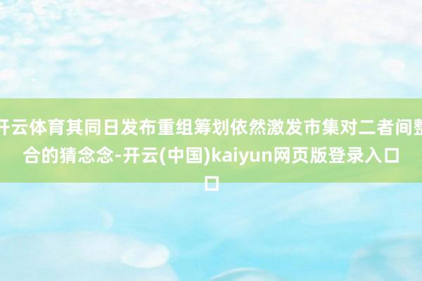 开云体育其同日发布重组筹划依然激发市集对二者间整合的猜念念-开云(中国)kaiyun网页版登录入口