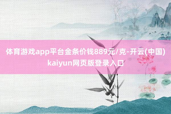 体育游戏app平台金条价钱889元/克-开云(中国)kaiyun网页版登录入口