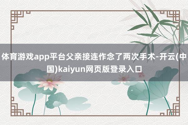 体育游戏app平台父亲接连作念了两次手术-开云(中国)kaiyun网页版登录入口