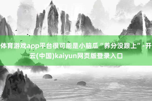 体育游戏app平台很可能是小脑瓜“养分没跟上”-开云(中国)kaiyun网页版登录入口