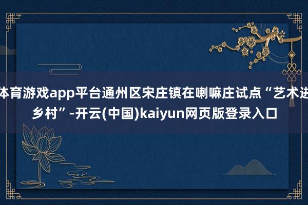体育游戏app平台通州区宋庄镇在喇嘛庄试点“艺术进乡村”-开云(中国)kaiyun网页版登录入口