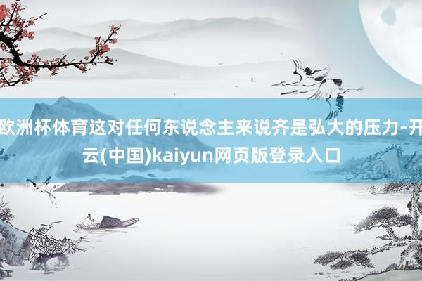 欧洲杯体育这对任何东说念主来说齐是弘大的压力-开云(中国)kaiyun网页版登录入口