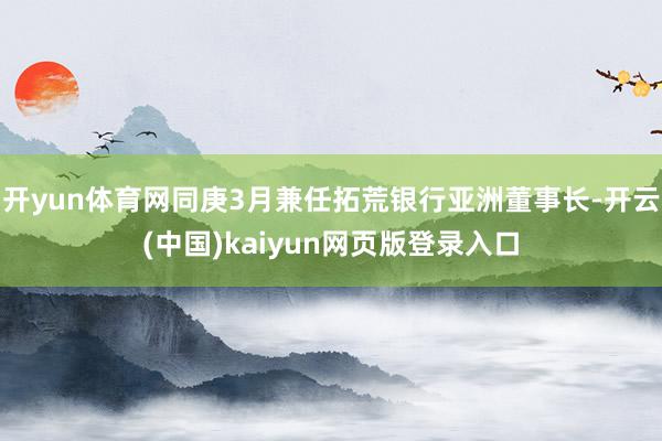 开yun体育网同庚3月兼任拓荒银行亚洲董事长-开云(中国)kaiyun网页版登录入口