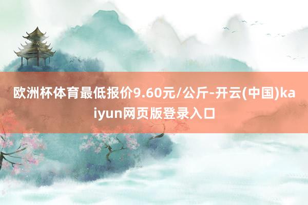 欧洲杯体育最低报价9.60元/公斤-开云(中国)kaiyun网页版登录入口