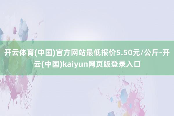 开云体育(中国)官方网站最低报价5.50元/公斤-开云(中国)kaiyun网页版登录入口
