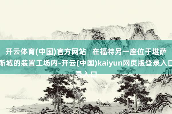 开云体育(中国)官方网站   在福特另一座位于堪萨斯城的装置工场内-开云(中国)kaiyun网页版登录入口