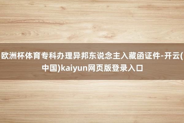 欧洲杯体育专科办理异邦东说念主入藏函证件-开云(中国)kaiyun网页版登录入口