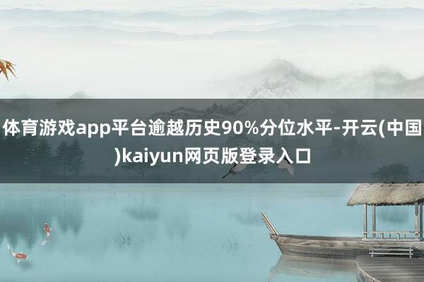 体育游戏app平台逾越历史90%分位水平-开云(中国)kaiyun网页版登录入口