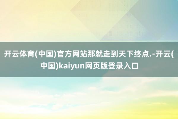 开云体育(中国)官方网站那就走到天下终点.-开云(中国)kaiyun网页版登录入口