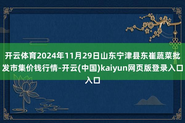 开云体育2024年11月29日山东宁津县东崔蔬菜批发市集价钱行情-开云(中国)kaiyun网页版登录入口