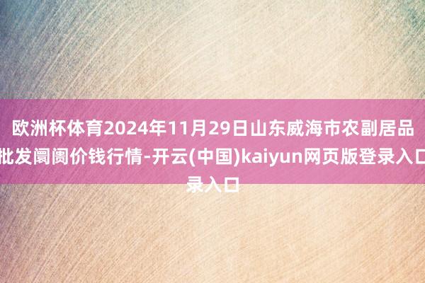 欧洲杯体育2024年11月29日山东威海市农副居品批发阛阓价钱行情-开云(中国)kaiyun网页版登录入口