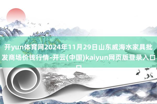 开yun体育网2024年11月29日山东威海水家具批发商场价钱行情-开云(中国)kaiyun网页版登录入口