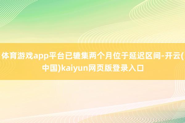 体育游戏app平台已辘集两个月位于延迟区间-开云(中国)kaiyun网页版登录入口