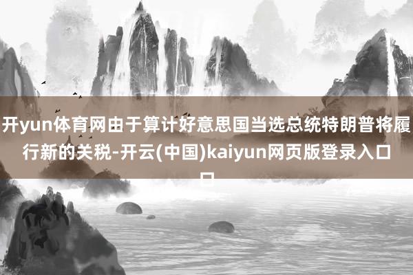 开yun体育网由于算计好意思国当选总统特朗普将履行新的关税-开云(中国)kaiyun网页版登录入口