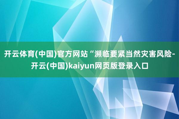 开云体育(中国)官方网站　　“濒临要紧当然灾害风险-开云(中国)kaiyun网页版登录入口
